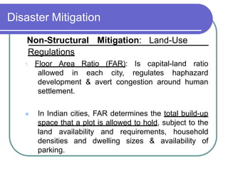 Disaster Mitigation
Non-Structural Mitigation: Land-Use
Regulations
1. Floor Area Ratio (FAR): Is capital-land ratio
allowed in each city, regulates haphazard
development & avert congestion around human
settlement.
 In Indian cities, FAR determines the total build-up
space that a plot is allowed to hold, subject to the
land availability and requirements, household
densities and dwelling sizes & availability of
parking.
 