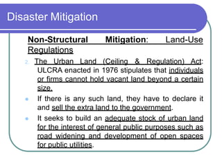 Disaster Mitigation
Non-Structural Mitigation: Land-Use
Regulations
2. The Urban Land (Ceiling & Regulation) Act:
ULCRA enacted in 1976 stipulates that individuals
or firms cannot hold vacant land beyond a certain
size.
 If there is any such land, they have to declare it
and sell the extra land to the government.
 It seeks to build an adequate stock of urban land
for the interest of general public purposes such as
road widening and development of open spaces
for public utilities.
 