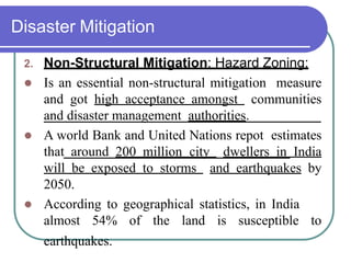 Disaster Mitigation
2. Non-Structural Mitigation: Hazard Zoning:
 Is an essential non-structural mitigation measure
and got high acceptance amongst communities
and disaster management authorities.
 A world Bank and United Nations repot estimates
that around 200 million city dwellers in India
will be exposed to storms and earthquakes by
2050.
 According to geographical statistics, in India
almost 54% of the land is susceptible to
earthquakes.
 