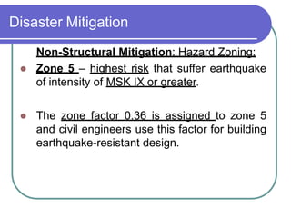 Disaster Mitigation
Non-Structural Mitigation: Hazard Zoning:
 Zone 5 – highest risk that suffer earthquake
of intensity of MSK IX or greater.
 The zone factor 0.36 is assigned to zone 5
and civil engineers use this factor for building
earthquake-resistant design.
 