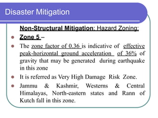 Disaster Mitigation
Non-Structural Mitigation: Hazard Zoning:
 Zone 5 –
 The zone factor of 0.36 is indicative of effective
peak-horizontal ground acceleration of 36% of
gravity that may be generated during earthquake
in this zone
 It is referred as Very High Damage Risk Zone.
 Jammu & Kashmir, Westerns & Central
Himalayas, North-eastern states and Rann of
Kutch fall in this zone.
 