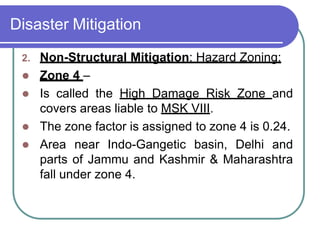 Disaster Mitigation
2. Non-Structural Mitigation: Hazard Zoning:
 Zone 4 –
 Is called the High Damage Risk Zone and
covers areas liable to MSK VIII.
 The zone factor is assigned to zone 4 is 0.24.
 Area near Indo-Gangetic basin, Delhi and
parts of Jammu and Kashmir & Maharashtra
fall under zone 4.
 