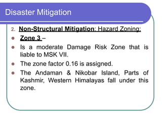 Disaster Mitigation
2. Non-Structural Mitigation: Hazard Zoning:
 Zone 3 –
 Is a moderate Damage Risk Zone that is
liable to MSK VII.
 The zone factor 0.16 is assigned.
 The Andaman & Nikobar Island, Parts of
Kashmir, Western Himalayas fall under this
zone.
 