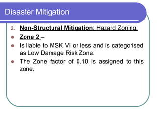Disaster Mitigation
2. Non-Structural Mitigation: Hazard Zoning:
 Zone 2 –
 Is liable to MSK VI or less and is categorised
as Low Damage Risk Zone.
 The Zone factor of 0.10 is assigned to this
zone.
 
