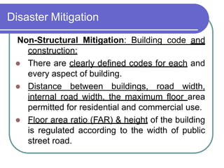 Disaster Mitigation
Non-Structural Mitigation: Building code and
construction:
 There are clearly defined codes for each and
every aspect of building.
 Distance between buildings, road width,
internal road width, the maximum floor area
permitted for residential and commercial use.
 Floor area ratio (FAR) & height of the building
is regulated according to the width of public
street road.
 