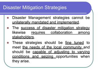 Disaster Mitigation Strategies
 Disaster Management strategies cannot be
unilaterally mandated and implemented.
 The success of disaster mitigation strategy
likewise requires collaboration among
stakeholders.
 These strategies should be fine tuned to
meet the needs of the local community and
should be capable of adjusting to varying
conditions and seizing opportunities when
they arise.
 
