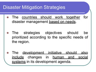 Disaster Mitigation Strategies
 The countries should work together for
disaster management based on needs.
 The strategies objectives should be
prioritized according to the specific needs of
the region.
 The development initiative should also
include changes in human and social
systems in its development agenda.
 