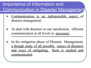 Importance of Information and
Communication in Disaster Management
 Communication is an indispensible aspect of
disaster management.
 To deal with disasters to our satisfaction, efficient
communication at all levels in necessary.
 In the mitigation phase of Disaster Management,
a though study of all possible causes of disasters
and ways of mitigating them is studied and
communicated.
 