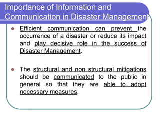 Importance of Information and
Communication in Disaster Management
 Efficient communication can prevent the
occurrence of a disaster or reduce its impact
and play decisive role in the success of
Disaster Management.
 The structural and non structural mitigations
should be communicated to the public in
general so that they are able to adopt
necessary measures.
 