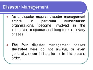 Disaster Management
 As a disaster occurs, disaster management
actors, in particular humanitarian
organizations, become involved in the
immediate response and long-term recovery
phases.
 The four disaster management phases
illustrated here do not always, or even
generally, occur in isolation or in this precise
order.
 