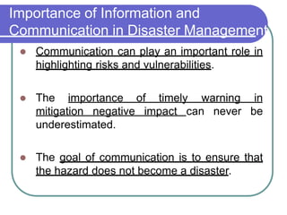 Importance of Information and
Communication in Disaster Management
 Communication can play an important role in
highlighting risks and vulnerabilities.
 The importance of timely warning in
mitigation negative impact can never be
underestimated.
 The goal of communication is to ensure that
the hazard does not become a disaster.
 