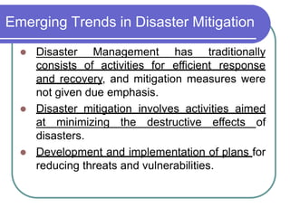 Emerging Trends in Disaster Mitigation
 Disaster Management has traditionally
consists of activities for efficient response
and recovery, and mitigation measures were
not given due emphasis.
 Disaster mitigation involves activities aimed
at minimizing the destructive effects of
disasters.
 Development and implementation of plans for
reducing threats and vulnerabilities.
 