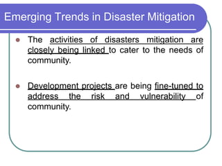 Emerging Trends in Disaster Mitigation
 The activities of disasters mitigation are
closely being linked to cater to the needs of
community.
 Development projects are being fine-tuned to
address the risk and vulnerability of
community.
 