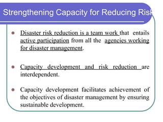 Strengthening Capacity for Reducing Risk
 Disaster risk reduction is a team work that entails
active participation from all the agencies working
for disaster management.
 Capacity development and risk reduction are
interdependent.
 Capacity development facilitates achievement of
the objectives of disaster management by ensuring
sustainable development.
 
