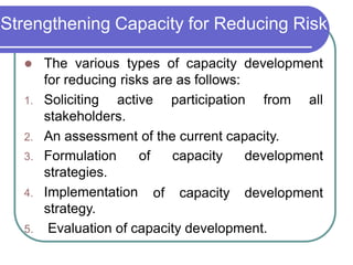 Strengthening Capacity for Reducing Risk
 The various types of capacity development
for reducing risks are as follows:
1. Soliciting active participation from all
stakeholders.
2. An assessment of the current capacity.
of capacity development
of capacity development
3. Formulation
strategies.
4. Implementation
strategy.
5. Evaluation of capacity development.
 