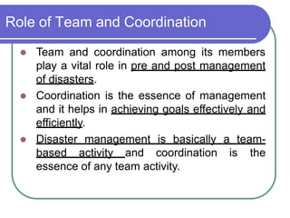 Role of Team and Coordination
 Team and coordination among its members
play a vital role in pre and post management
of disasters.
 Coordination is the essence of management
and it helps in achieving goals effectively and
efficiently.
 Disaster management is basically a team-
based activity and coordination is the
essence of any team activity.
 