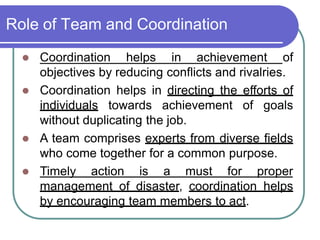 Role of Team and Coordination
 Coordination helps in achievement of
objectives by reducing conflicts and rivalries.
 Coordination helps in directing the efforts of
individuals towards achievement of goals
without duplicating the job.
 A team comprises experts from diverse fields
who come together for a common purpose.
 Timely action is a must for proper
management of disaster, coordination helps
by encouraging team members to act.
 