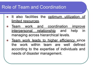 Role of Team and Coordination
 It also facilities the optimum utilization of
limited resources.
 Team work and coordination improve
interpersonal relationship and help in
managing across hierarchical levels.
 Team work leads to higher efficiency since
the work within team are well defined
according to the expertise of individuals and
needs of disaster management.
 