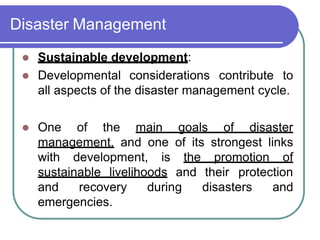 Disaster Management
 Sustainable development:
 Developmental considerations contribute to
all aspects of the disaster management cycle.
 One of the main goals of disaster
management, and one of its strongest links
with development, is the promotion of
sustainable livelihoods and their protection
and recovery during disasters and
emergencies.
 