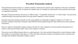 Precedent Transaction Analysis
The precedent transaction analysis is a valuation method in which the price paid for same companies in the past is considered
an indicator of a company’s value. It estimates the implied value of a company by analyzing the recent acquisition prices paid
in comparable transactions.
Precedent Transaction Analysis, also known as “M&A Comps,” “Comparable Transactions,” or “Deal Comps,” uses previously
completed mergers and acquisitions deals involving similar companies to value a business.
Precedent Transaction Analysis typically uses the same multiples as Comparable Companies’Analysis (or “Comps”). In
particular, Enterprise Value/Sales, Enterprise Value/EBITDA and Earnings/Earnings Per Share (EPS) are the most commonly
used metrics.
However, unlike in Comparable Company Analysis, the basis for value comparison is the price paid by the purchaser for a
business, rather than the traded market values of the company’s securities.
These prices can be different because there is a control premium—the value ascribed to being able to control a business rather
than simply own a percentage of the equity in it. Thus, Precedent Transaction Analysis will typically result in valuations that
are higher than standard Comparable Company Analysis.
 