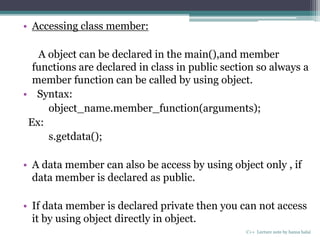 • Accessing class member:
A object can be declared in the main(),and member
functions are declared in class in public section so always a
member function can be called by using object.
• Syntax:
object_name.member_function(arguments);
Ex:
s.getdata();
• A data member can also be access by using object only , if
data member is declared as public.
• If data member is declared private then you can not access
it by using object directly in object.
C++ Lecture note by hansa halai
 