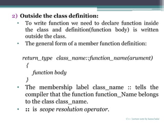 2) Outside the class definition:
• To write function we need to declare function inside
the class and definition(function body) is written
outside the class.
• The general form of a member function definition:
return_type class_name::function_name(arument)
{
function body
}
• The membership label class_name :: tells the
compiler that the function function_Name belongs
to the class class_name.
• :: is scope resolution operator.
C++ Lecture note by hansa halai
 