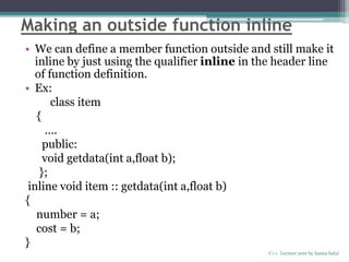 Making an outside function inline
• We can define a member function outside and still make it
inline by just using the qualifier inline in the header line
of function definition.
• Ex:
class item
{
….
public:
void getdata(int a,float b);
};
inline void item :: getdata(int a,float b)
{
number = a;
cost = b;
}
C++ Lecture note by hansa halai
 