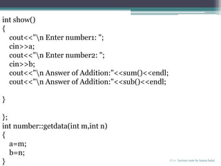C++ Lecture note by hansa halai
int show()
{
cout<<"n Enter number1: ";
cin>>a;
cout<<"n Enter number2: ";
cin>>b;
cout<<"n Answer of Addition:"<<sum()<<endl;
cout<<"n Answer of Addition:"<<sub()<<endl;
}
};
int number::getdata(int m,int n)
{
a=m;
b=n;
}
 