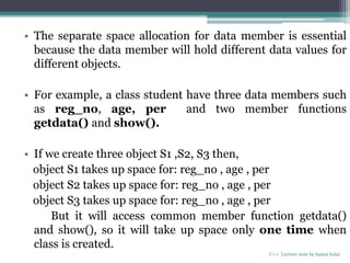 • The separate space allocation for data member is essential
because the data member will hold different data values for
different objects.
• For example, a class student have three data members such
as reg_no, age, per and two member functions
getdata() and show().
• If we create three object S1 ,S2, S3 then,
object S1 takes up space for: reg_no , age , per
object S2 takes up space for: reg_no , age , per
object S3 takes up space for: reg_no , age , per
But it will access common member function getdata()
and show(), so it will take up space only one time when
class is created.
C++ Lecture note by hansa halai
 