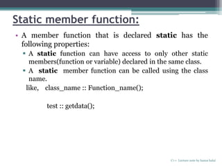 Static member function:
• A member function that is declared static has the
following properties:
 A static function can have access to only other static
members(function or variable) declared in the same class.
 A static member function can be called using the class
name.
like, class_name :: Function_name();
test :: getdata();
C++ Lecture note by hansa halai
 