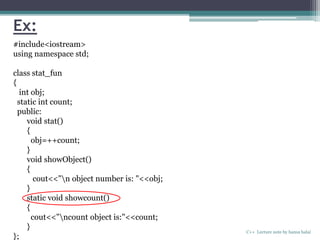 Ex:
C++ Lecture note by hansa halai
#include<iostream>
using namespace std;
class stat_fun
{
int obj;
static int count;
public:
void stat()
{
obj=++count;
}
void showObject()
{
cout<<"n object number is: "<<obj;
}
static void showcount()
{
cout<<"ncount object is:"<<count;
}
};
 