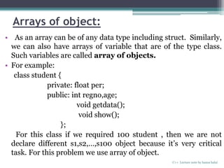 Arrays of object:
• As an array can be of any data type including struct. Similarly,
we can also have arrays of variable that are of the type class.
Such variables are called array of objects.
• For example:
class student {
private: float per;
public: int regno,age;
void getdata();
void show();
};
For this class if we required 100 student , then we are not
declare different s1,s2,…,s100 object because it’s very critical
task. For this problem we use array of object.
C++ Lecture note by hansa halai
 