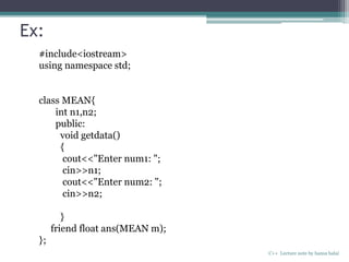 Ex:
C++ Lecture note by hansa halai
#include<iostream>
using namespace std;
class MEAN{
int n1,n2;
public:
void getdata()
{
cout<<"Enter num1: ";
cin>>n1;
cout<<"Enter num2: ";
cin>>n2;
}
friend float ans(MEAN m);
};
 