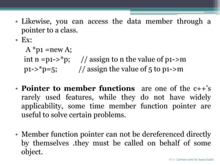 • Likewise, you can access the data member through a
pointer to a class.
• Ex:
A *p1 =new A;
int n =p1->*p; // assign to n the value of p1->m
p1->*p=5; // assign the value of 5 to p1->m
• Pointer to member functions are one of the c++’s
rarely used features, while they do not have widely
applicability, some time member function pointer are
useful to solve certain problems.
• Member function pointer can not be dereferenced directly
by themselves .they must be called on behalf of some
object.
C++ Lecture note by hansa halai
 