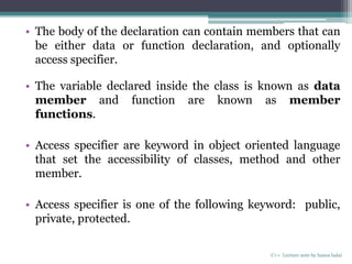 • The body of the declaration can contain members that can
be either data or function declaration, and optionally
access specifier.
• The variable declared inside the class is known as data
member and function are known as member
functions.
• Access specifier are keyword in object oriented language
that set the accessibility of classes, method and other
member.
• Access specifier is one of the following keyword: public,
private, protected.
C++ Lecture note by hansa halai
 