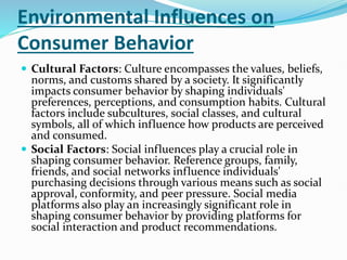 Environmental Influences on
Consumer Behavior
 Cultural Factors: Culture encompasses the values, beliefs,
norms, and customs shared by a society. It significantly
impacts consumer behavior by shaping individuals'
preferences, perceptions, and consumption habits. Cultural
factors include subcultures, social classes, and cultural
symbols, all of which influence how products are perceived
and consumed.
 Social Factors: Social influences play a crucial role in
shaping consumer behavior. Reference groups, family,
friends, and social networks influence individuals'
purchasing decisions through various means such as social
approval, conformity, and peer pressure. Social media
platforms also play an increasingly significant role in
shaping consumer behavior by providing platforms for
social interaction and product recommendations.
 
