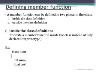 Defining member function
• A member function can be defined in two places in the class:
1. inside the class definition
2. outside the class definition
1) Inside the class definition:
To write a member function inside the class instead of only
declaration(prototype).
Ex:
class item
{
int num;
float cost;
C++ Lecture note by hansa halai
 
