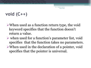 void (C++)
C++ Lecture note by
hansa halai
When used as a function return type, the void
keyword specifies that the function doesn't
return a value.
 when used for a function’s parameter list, void
specifies that the function takes no parameters.
When used in the declaration of a pointer, void
specifies that the pointer is universal.
the void keyword specifies that the function doesn't return a value.
the void keyword specifies that the function doesn't return a value.
When used for a function's parameter list, void specifies that the
 