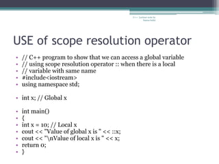 USE of scope resolution operator
• // C++ program to show that we can access a global variable
• // using scope resolution operator :: when there is a local
• // variable with same name
• #include<iostream>
• using namespace std;
• int x; // Global x
• int main()
• {
• int x = 10; // Local x
• cout << "Value of global x is " << ::x;
• cout << "nValue of local x is " << x;
• return 0;
• }
C++ Lecture note by
hansa halai
 