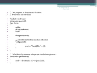 • // C++ program to demonstrate function
• // declaration outside class
• #include <iostream>
• using namespace std;
• class Geeks
• {
• public:
• string geekname;
• int id;
• void printname();
•
• // printid is defined inside class definition
• void printid()
• {
• cout <<"Geek id is: "<<id;
• }
• };
• // Definition of printname using scope resolution operator ::
• void Geeks::printname()
• {
• cout <<"Geekname is: "<<geekname;
• }
C++ Lecture note by
hansa halai
 
