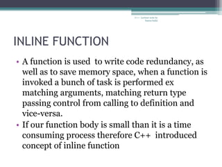 INLINE FUNCTION
• A function is used to write code redundancy, as
well as to save memory space, when a function is
invoked a bunch of task is performed ex
matching arguments, matching return type
passing control from calling to definition and
vice-versa.
• If our function body is small than it is a time
consuming process therefore C++ introduced
concept of inline function
C++ Lecture note by
hansa halai
 