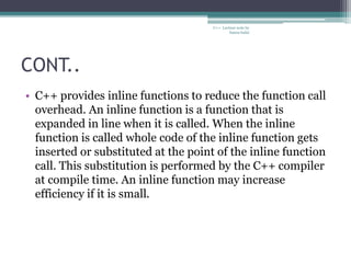 CONT..
• C++ provides inline functions to reduce the function call
overhead. An inline function is a function that is
expanded in line when it is called. When the inline
function is called whole code of the inline function gets
inserted or substituted at the point of the inline function
call. This substitution is performed by the C++ compiler
at compile time. An inline function may increase
efficiency if it is small.
C++ Lecture note by
hansa halai
 