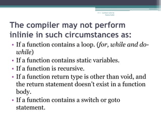 The compiler may not perform
inlinie in such circumstances as:
• If a function contains a loop. (for, while and do-
while)
• If a function contains static variables.
• If a function is recursive.
• If a function return type is other than void, and
the return statement doesn’t exist in a function
body.
• If a function contains a switch or goto
statement.
C++ Lecture note by
hansa halai
 