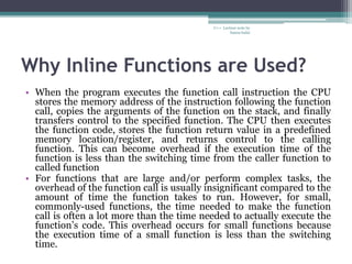 Why Inline Functions are Used?
• When the program executes the function call instruction the CPU
stores the memory address of the instruction following the function
call, copies the arguments of the function on the stack, and finally
transfers control to the specified function. The CPU then executes
the function code, stores the function return value in a predefined
memory location/register, and returns control to the calling
function. This can become overhead if the execution time of the
function is less than the switching time from the caller function to
called function
• For functions that are large and/or perform complex tasks, the
overhead of the function call is usually insignificant compared to the
amount of time the function takes to run. However, for small,
commonly-used functions, the time needed to make the function
call is often a lot more than the time needed to actually execute the
function’s code. This overhead occurs for small functions because
the execution time of a small function is less than the switching
time.
C++ Lecture note by
hansa halai
 