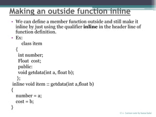 Making an outside function inline
• We can define a member function outside and still make it
inline by just using the qualifier inline in the header line of
function definition.
• Ex:
class item
{
int number;
Float cost;
public:
void getdata(int a, float b);
};
inline void item :: getdata(int a,float b)
{
number = a;
cost = b;
}
C++ Lecture note by hansa halai
 