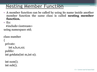 Nesting Member Function
• A member function can be called by using its name inside another
member function the same class is called nesting member
function.
• Ex:
#include<iostream>
using namespace std;
class number
{
private:
int a,b,s1,s2;
public:
int getdata(int m,int n);
int sum();
int sub();
C++ Lecture note by hansa halai
 