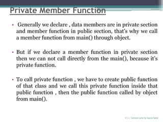Private Member Function
• Generally we declare , data members are in private section
and member function in public section, that’s why we call
a member function from main() through object.
• But if we declare a member function in private section
then we can not call directly from the main(), because it’s
private function.
• To call private function , we have to create public function
of that class and we call this private function inside that
public function , then the public function called by object
from main().
C++ Lecture note by hansa halai
 