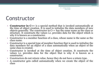 Constructor
• Constructor in C++ is a special method that is invoked automatically at
the time of object creation. It is used to initialize the data members of new
objects generally. The constructor in C++ has the same name as the class or
structure. It constructs the values i.e. provides data for the object which is
why it is known as a constructor.
• Constructor is a member function of a class, whose name is the same as the
class name.
• Constructor is a special type of member function that is used to initialize the
data members for an object of a class automatically when an object of the
same class is created.
• Constructor is invoked at the time of object creation. It constructs the
values i.e. provides data for the object that is why it is known as a
constructor.
• Constructors do not return value, hence they do not have a return type.
• A constructor gets called automatically when we create the object of the
class
C++ Lecture note by
hansa halai
 