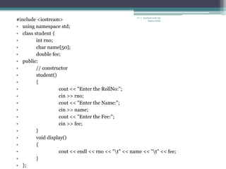 C++ Lecture note by
hansa halai
#include <iostream>
• using namespace std;
• class student {
• int rno;
• char name[50];
• double fee;
• public:
• // constructor
• student()
• {
• cout << "Enter the RollNo:";
• cin >> rno;
• cout << "Enter the Name:";
• cin >> name;
• cout << "Enter the Fee:";
• cin >> fee;
• }
• void display()
• {
• cout << endl << rno << "t" << name << "t" << fee;
• }
• };
 