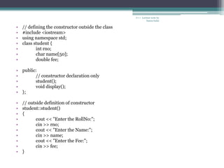 C++ Lecture note by
hansa halai
• // defining the constructor outside the class
• #include <iostream>
• using namespace std;
• class student {
• int rno;
• char name[50];
• double fee;
• public:
• // constructor declaration only
• student();
• void display();
• };
• // outside definition of constructor
• student::student()
• {
• cout << "Enter the RollNo:";
• cin >> rno;
• cout << "Enter the Name:";
• cin >> name;
• cout << "Enter the Fee:";
• cin >> fee;
• }
 